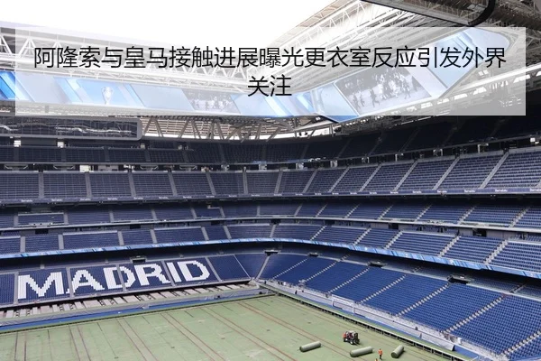 阿隆索与皇马接触进展曝光更衣室反应引发外界关注